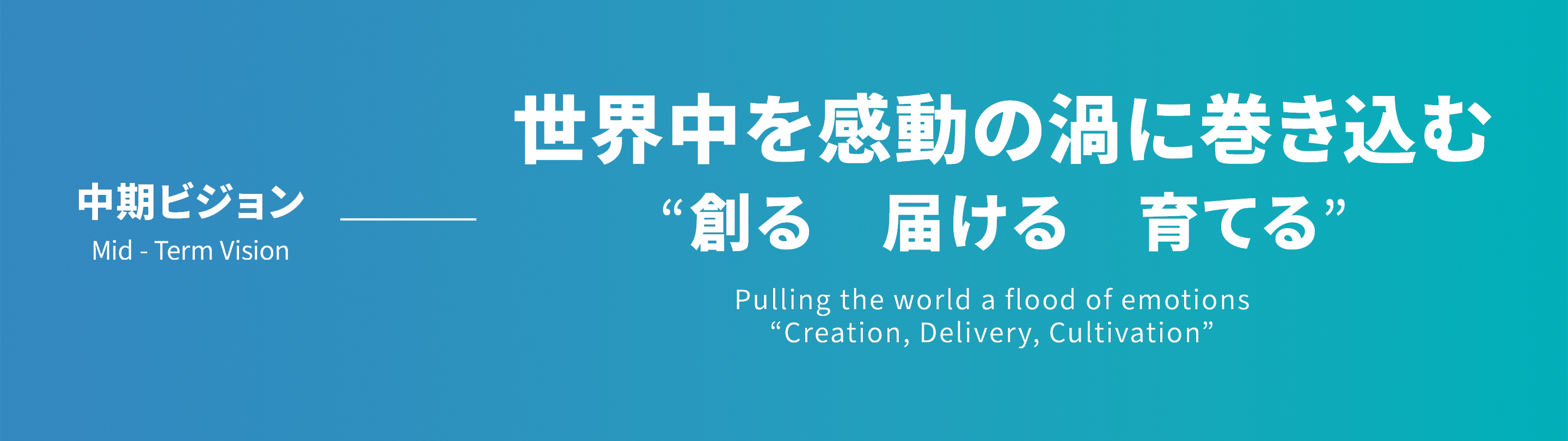 中期ビジョン Mid - Term Vision 世界中を感動の渦に巻き込む“創る　届ける　育てる”Pulling the world a flood of emotions“Creation, Delivery, Cultivation”